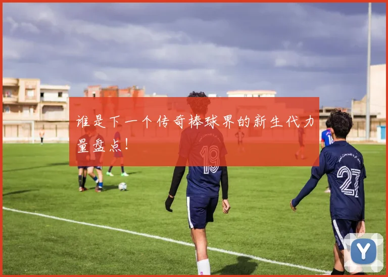 谁是下一个传奇棒球界的新生代力量盘点!