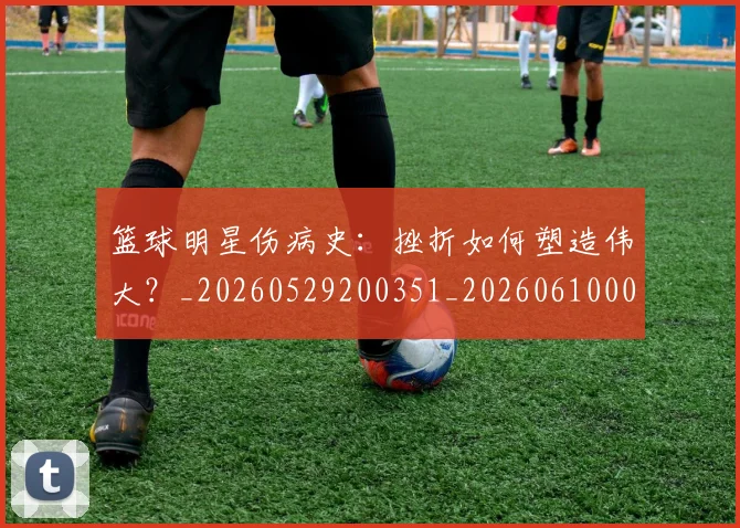 篮球明星伤病史：挫折如何塑造伟大？_20260529200351_20260610000239